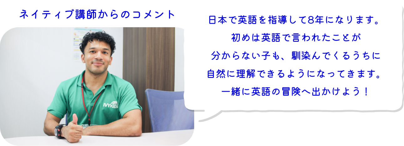 ネイティブ講師からのコメント：日本で英語を指導して8年になります。初めは英語で言われたことが分からない子も、馴染んでくるうちに自然に理解できるようになってきます。一緒に英語の冒険へ出かけよう！
