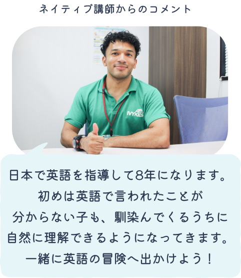 ネイティブ講師のコメント「日本で英語を指導して8年になります。初めは英語で言われたことが分からない子も、馴染んでくるうちに自然に理解できるようになってきます。一緒に英語の冒険へ出かけよう！」